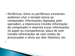  Periféricos. Entre os periféricos existentes
podemos citar o teclado (envia ao
computador informações digitadas pelo
operador), a impressora (recebe informação
do computador e imprime essas informações
no papel ou transparência), placa de som
(recebe informações de som vindas do
processador e envia aos alto-falantes), etc.

 