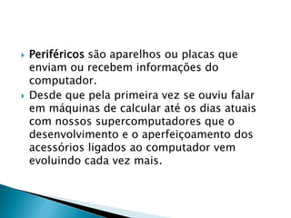  Periféricos são aparelhos ou placas que
enviam ou recebem informações do
computador.
 Desde que pela primeira vez se ouviu falar
em máquinas de calcular até os dias atuais
com nossos supercomputadores que o
desenvolvimento e o aperfeiçoamento dos
acessórios ligados ao computador vem
evoluindo cada vez mais.
 