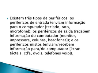  Existem três tipos de periféricos: os
periféricos de entrada (enviam informação
para o computador [teclado, rato,
microfone]); os periféricos de saída (recebem
informação do computador [monitor,
impressora, colunas, headfones]); e os
periféricos mistos (enviam/recebem
informação para/do computador [écran
tácteis, cd's, dvd's, telefones voip]).
 