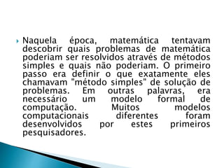  Naquela época, matemática tentavam
descobrir quais problemas de matemática
poderiam ser resolvidos através de métodos
simples e quais não poderiam. O primeiro
passo era definir o que exatamente eles
chamavam "método simples" de solução de
problemas. Em outras palavras, era
necessário um modelo formal de
computação. Muitos modelos
computacionais diferentes foram
desenvolvidos por estes primeiros
pesquisadores.
 