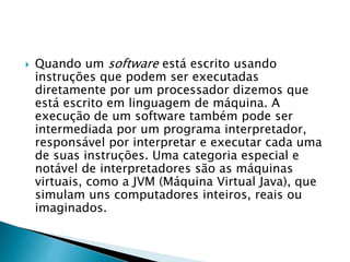  Quando um software está escrito usando
instruções que podem ser executadas
diretamente por um processador dizemos que
está escrito em linguagem de máquina. A
execução de um software também pode ser
intermediada por um programa interpretador,
responsável por interpretar e executar cada uma
de suas instruções. Uma categoria especial e
notável de interpretadores são as máquinas
virtuais, como a JVM (Máquina Virtual Java), que
simulam uns computadores inteiros, reais ou
imaginados.
 