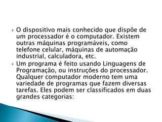  O dispositivo mais conhecido que dispõe de
um processador é o computador. Existem
outras máquinas programáveis, como
telefone celular, máquinas de automação
industrial, calculadora, etc.
 Um programa é feito usando Linguagens de
Programação, ou instruções do processador.
Qualquer computador moderno tem uma
variedade de programas que fazem diversas
tarefas. Eles podem ser classificados em duas
grandes categorias:
 