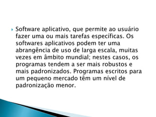  Software aplicativo, que permite ao usuário
fazer uma ou mais tarefas específicas. Os
softwares aplicativos podem ter uma
abrangência de uso de larga escala, muitas
vezes em âmbito mundial; nestes casos, os
programas tendem a ser mais robustos e
mais padronizados. Programas escritos para
um pequeno mercado têm um nível de
padronização menor.
 