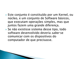  Este conjunto é constituído por um Kernel, ou
núcleo, e um conjunto de Software básicos,
que executam operações simples, mas que
juntos fazem uma grande diferença.
 Se não existisse sistema desse tipo, todo
software desenvolvido deveria saber se
comunicar com os dispositivos do
computador de que precisasse.
 