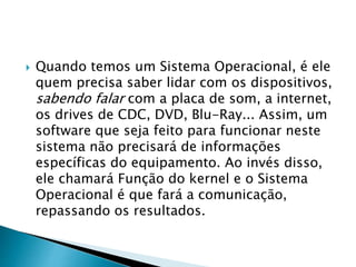  Quando temos um Sistema Operacional, é ele
quem precisa saber lidar com os dispositivos,
sabendo falar com a placa de som, a internet,
os drives de CDC, DVD, Blu-Ray... Assim, um
software que seja feito para funcionar neste
sistema não precisará de informações
específicas do equipamento. Ao invés disso,
ele chamará Função do kernel e o Sistema
Operacional é que fará a comunicação,
repassando os resultados.
 
