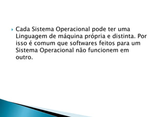 Cada Sistema Operacional pode ter uma
Linguagem de máquina própria e distinta. Por
isso é comum que softwares feitos para um
Sistema Operacional não funcionem em
outro.
 