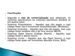  Classificações

 Segundo o tipo de comercialização que adotaram, os
sistemas operacionais ou sistemas operativos dividem se
em quatro tipos:
 Sistemas Proprietários - Aqueles que são pagos e cujo
código fonte não é livremente disponibilizado. (Windows).
 Sistemas Gratuitos - Aqueles que não são pagos, mas cujo
código fonte também não é de livre acesso (BeOS).
 Sistemas Open Source (Código Aberto) - Aqueles cujo
código fonte é aberto (Unix).
 Sistemas Livres - Aqueles que são Open Source, e cujo
código fonte pode ser livremente alterado (Linux, BSD).
 