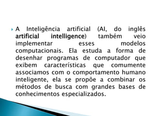  A Inteligência artificial (AI, do inglês
artificial intelligence) também veio
implementar esses modelos
computacionais. Ela estuda a forma de
desenhar programas de computador que
exibem características que comumente
associamos com o comportamento humano
inteligente, ela se propõe a combinar os
métodos de busca com grandes bases de
conhecimentos especializados.
 