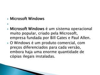  Microsoft Windows

 Microsoft Windows é um sistema operacional
muito popular, criado pela Microsoft,
empresa fundada por Bill Gates e Paul Allen.
 O Windows é um produto comercial, com
preços diferenciados para cada versão,
embora haja uma enorme quantidade de
cópias ilegais instaladas.
 