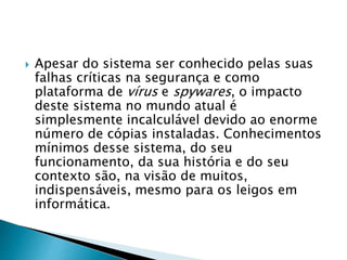  Apesar do sistema ser conhecido pelas suas
falhas críticas na segurança e como
plataforma de vírus e spywares, o impacto
deste sistema no mundo atual é
simplesmente incalculável devido ao enorme
número de cópias instaladas. Conhecimentos
mínimos desse sistema, do seu
funcionamento, da sua história e do seu
contexto são, na visão de muitos,
indispensáveis, mesmo para os leigos em
informática.
 