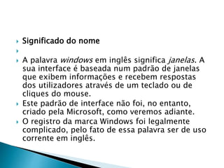  Significado do nome

 A palavra windows em inglês significa janelas. A
sua interface é baseada num padrão de janelas
que exibem informações e recebem respostas
dos utilizadores através de um teclado ou de
cliques do mouse.
 Este padrão de interface não foi, no entanto,
criado pela Microsoft, como veremos adiante.
 O registro da marca Windows foi legalmente
complicado, pelo fato de essa palavra ser de uso
corrente em inglês.
 