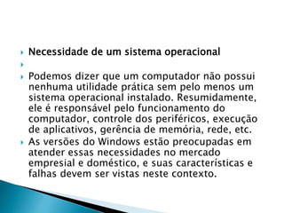  Necessidade de um sistema operacional

 Podemos dizer que um computador não possui
nenhuma utilidade prática sem pelo menos um
sistema operacional instalado. Resumidamente,
ele é responsável pelo funcionamento do
computador, controle dos periféricos, execução
de aplicativos, gerência de memória, rede, etc.
 As versões do Windows estão preocupadas em
atender essas necessidades no mercado
empresial e doméstico, e suas características e
falhas devem ser vistas neste contexto.
 