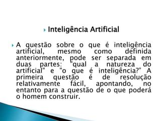  Inteligência Artificial
 A questão sobre o que é inteligência
artificial, mesmo como definida
anteriormente, pode ser separada em
duas partes: "qual a natureza do
artificial" e "o que é inteligência?” A
primeira questão é de resolução
relativamente fácil, apontando, no
entanto para a questão de o que poderá
o homem construir.
 