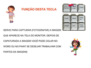 FUNÇÃO DESTA TECLA




SERVE PARA CAPTURAR (FOTOGRAFAR) A IMAGEM

QUE APARECE NA TELA DO MONITOR. DEPOIS DE

CAPATURADA A IMAGEM VOCÊ PODE COLAR NO

WORD OU NO PAINT SE DESEJAR TRABALHAR COM

PARTES DA IMAGENS
 