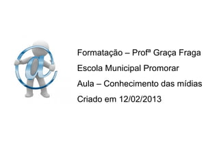 Formatação – Profª Graça Fraga
Escola Municipal Promorar
Aula – Conhecimento das mídias
Criado em 12/02/2013
 