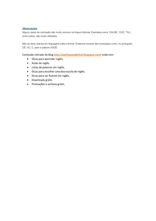 Observações
Alguns casos de contração são muito comuns na língua informal. Exemplos como ‘CAUSE, ‘COZ, ‘TILL,
entre outros, são muito utilizados.


Não se deve usá-los em linguagem culta e formal. Podemos encarar tais contrações como, no português,
CÊ, VC, C, para a palavra VOCÊ.


Conteúdo retirado do blog http://pytheasenglishsil.blogspot.com/ onde tem:
   • Dicas para aprender inglês.
   • Aulas de inglês.
   • Listas de palavras em inglês.
   • Dicas para escolher uma boa escola de inglês.
   • Dicas para ser fluente em inglês.
   • Downloads grátis.
   • Promoções e sorteios grátis.
 