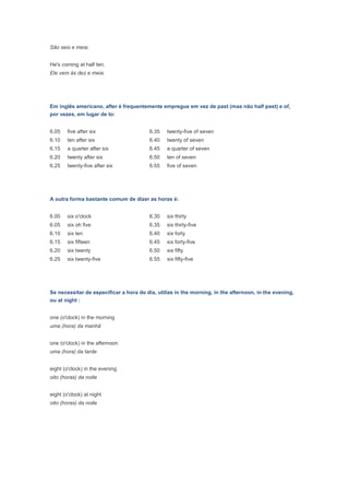 São seis e meia.


He's coming at half ten.
Ele vem às dez e meia.




Em inglês americano, after é frequentemente empregue em vez de past (mas não half past) e of,
por vezes, em lugar de to:


6.05    five after six                   6.35   twenty-five of seven
6.10    ten after six                    6.40   twenty of seven
6.15    a quarter after six              6.45   a quarter of seven
6.20    twenty after six                 6.50   ten of seven
6.25    twenty-five after six            6.55   five of seven




A outra forma bastante comum de dizer as horas é:


6.00    six o'clock                      6.30   six thirty
6.05    six oh five                      6.35   six thirty-five
6.10    six ten                          6.40   six forty
6.15    six fifteen                      6.45   six forty-five
6.20    six twenty                       6.50   six fifty
6.25    six twenty-five                  6.55   six fifty-five




Se necessitar de especificar a hora do dia, utilize in the morning, in the afternoon, in the evening,
ou at night :


one (o'clock) in the morning
uma (hora) da manhã


one (o'clock) in the afternoon
uma (hora) da tarde


eight (o'clock) in the evening
oito (horas) da noite


eight (o'clock) at night
oito (horas) da noite
 