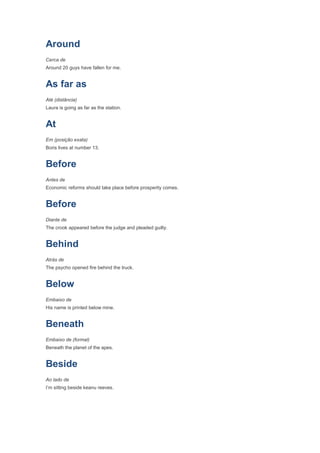 Around
Cerca de
Around 20 guys have fallen for me.


As far as
Até (distância)
Laura is going as far as the station.


At
Em (posição exata)
Boris lives at number 13.


Before
Antes de
Economic reforms should take place before prosperity comes.


Before
Diante de
The crook appeared before the judge and pleaded guilty.


Behind
Atrás de
The psycho opened fire behind the truck.


Below
Embaixo de
His name is printed below mine.


Beneath
Embaixo de (formal)
Beneath the planet of the apes.


Beside
Ao lado de
I’m sitting beside keanu reeves.
 