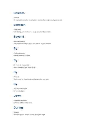 Besides
Além de
He planned to slow the investigations besides the one previously conceived.


Between
Entre (dois)
Cole distinguished between a tough lawyer and a swindler.


Beyond
Além de (espaço)
The problem is that you won’t find victuals beyond the river.


By
Por (causa, autor)
Poems written by t.s. eliot.


By
De (meio de transporte)
Harris traveled to são paulo by car.


By
Perto de
Merlin stood by the window meditating on the new year.


By
(a qualquer hora) até
Be here by 5 p.m.


Down
Para baixo, embaixo
Sylvester fell down the stairs.


During
Durante
Dissident groups fled the country during the night.
 