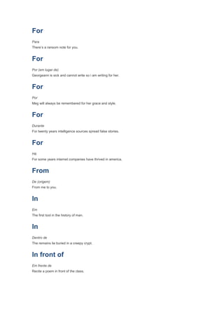 For
Para
There’s a ransom note for you.


For
Por (em lugar de)
Georgeann is sick and cannot write so i am writing for her.


For
Por
Meg will always be remembered for her grace and style.


For
Durante
For twenty years intelligence sources spread false stories.


For
Há
For some years internet companies have thrived in america.


From
De (origem)
From me to you.


In
Em
The first tool in the history of man.


In
Dentro de
The remains lie buried in a creepy crypt.


In front of
Em frente de
Recite a poem in front of the class.
 