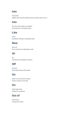 Into
Para dentro
Addison went into the haunted house and never came out of it.


Into
Em, para (novo estado ou situação)
He turned into a homicidal maniac.


Like
Como
Sometimes i feel like a motherless child.


Near
Perto de
Don’t come near my telescope or else.


Of
De
The demise of civilization is at hand.


Off
De sobre
Colin took the book off the table.


On
Sobre, em cima de (em contato)
There’s a phone on the seat.


On
Sobre (algo sério)
A thesis on economics.


Out of
Para fora de
Let’s get out of here.
 