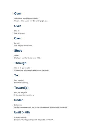 Over
Diretamente acima de (sem contato)
There’s a flying saucer over this building right now.


Over
Mais de
Over 40 victims.


Over
Durante
Over the past two decades.


Since
Desde
She hasn’t seen her dentist since 1993.


Through
Através de (penetração)
I’ll take a look at you as you walk through the tunnel.


To
Para (destino)
From here to eternity.


Toward(s)
Para, em direção a
A step toward(s) interactive tv.


Under
Debaixo de
Security cameras showed how he had concealed the weapon under the blender.


Until (= till)
(o tempo todo) até
Exercise until (=till) you drop dead - it’s good to your health.
 