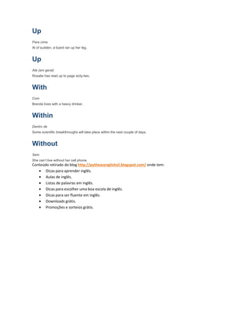 Up
Para cima
Al of sudden, a lizard ran up her leg.


Up
Até (em geral)
Rosalie has read up to page sicty-two.


With
Com
Brenda lives with a heavy drinker.


Within
Dentro de
Some scientific breakthroughs will take place within the next couple of days.


Without
Sem
She can’t live without her cell phone.
Conteúdo retirado do blog http://pytheasenglishsil.blogspot.com/ onde tem:
   • Dicas para aprender inglês.
   • Aulas de inglês.
   • Listas de palavras em inglês.
   • Dicas para escolher uma boa escola de inglês.
   • Dicas para ser fluente em inglês.
   • Downloads grátis.
   • Promoções e sorteios grátis.
 
