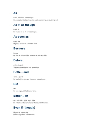 As
Como, enquanto, à medida que
His hands trembled as he spoke. / as it was raining, we couldn’t go out.


As if, as though
Como se
He treated me as if i were a stranger.


As soon as
Assim que
I’ll go out as soon as i finish this work.


Because
Porque
He said he couldn’t come because he was very busy.


Before
Antes de (que)
The train started before they were ready.


Both… and
Tanto… quanto
He has both the time and the money to play tennis.


But
Mas
He was angry, but he listened to me.


Either… or
Ou… ou, quer… quer, seja… seja
He will arrive either tomorrow or the day after tomorrow.


Even if (though)
Mesmo se, mesmo que
I intend to go there even if it rains.
 