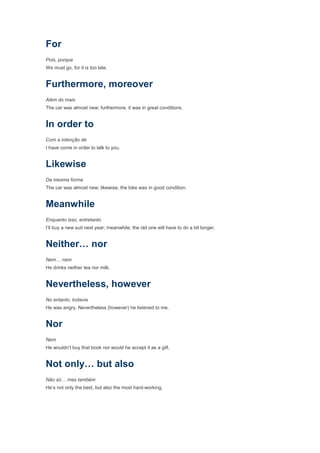 For
Pois, porque
We must go, for it is too late.


Furthermore, moreover
Além do mais
The car was almost new; furthermore, it was in great conditions.


In order to
Com a intenção de
I have come in order to talk to you.


Likewise
Da mesma forma
The car was almost new; likewise, the bike was in good condition.


Meanwhile
Enquanto isso, entretanto
I’ll buy a new suit next year; meanwhile, the old one will have to do a bit longer.


Neither… nor
Nem… nem
He drinks neither tea nor milk.


Nevertheless, however
No entanto, todavia
He was angry. Nevertheless (however) he listened to me.


Nor
Nem
He wouldn’t buy that book nor would he accept it as a gift.


Not only… but also
Não só… mas também
He’s not only the best, but also the most hard-working.
 