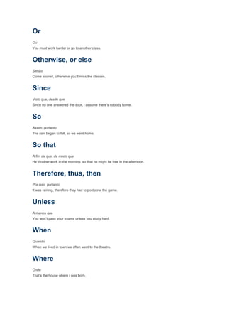 Or
Ou
You must work harder or go to another class.


Otherwise, or else
Senão
Come sooner, otherwise you’ll miss the classes.


Since
Visto que, desde que
Since no one answered the door, i assume there’s nobody home.


So
Assim, portanto
The rain began to fall, so we went home.


So that
A fim de que, de modo que
He’d rather work in the morning, so that he might be free in the afternoon.


Therefore, thus, then
Por isso, portanto
It was raining, therefore they had to postpone the game.


Unless
A menos que
You won’t pass your exams unless you study hard.


When
Quando
When we lived in town we often went to the theatre.


Where
Onde
That’s the house where i was born.
 
