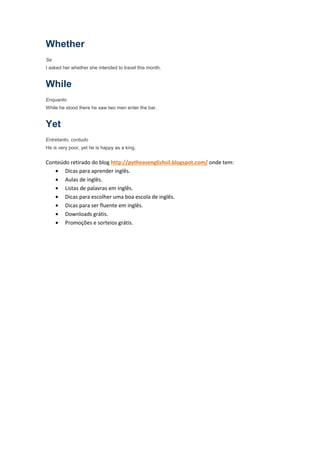 Whether
Se
I asked her whether she intended to travel this month.


While
Enquanto
While he stood there he saw two men enter the bar.


Yet
Entretanto, contudo
He is very poor, yet he is happy as a king.


Conteúdo retirado do blog http://pytheasenglishsil.blogspot.com/ onde tem:
   • Dicas para aprender inglês.
   • Aulas de inglês.
   • Listas de palavras em inglês.
   • Dicas para escolher uma boa escola de inglês.
   • Dicas para ser fluente em inglês.
   • Downloads grátis.
   • Promoções e sorteios grátis.
 