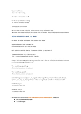 You can work today.
Você pode trabalhar hoje.


Os verbos auxiliares “do” e “will”.


He will call you tomorrow morning.
Ele te ligará amanhã de manhã).


As conjunções but e except.


My boss said I could do everything on the company except arrive late to work.
Meu chefe disse que eu poderia fazer qualquer coisa na empresa, menos chegar atrasado para trabalhar.


Usa-se o infinitivo com o “to” após:

Os verbos: tell, invite, teach, want, invite, remind, wish, desire.


I invited my sister to have lunch with me.
Eu convidei minha irmã para almoçar comigo.


Após adjetivos e após as palavras: too, enough, the first, the last, the only.


You are too elderly to work on this company.
Você é muito velho para trabalhar nesta empresa.


Existem, no entanto, alguns verbos (see, notice, feel, hear e observe) que podem ser seguidos tanto pelo
infinitivo quanto pelo gerúndio sem o “to”.


They heard the people talking.
Eles ouviram as pessoas conversando.


They heard the people talk.
Eles ouviram as pessoas conversarem.


Há também alguns verbos (advise, try, neglect, dislike, begin, forget, remember, hate, start, attempt,
continue, love, stop, try, allow, prefer) que podem ser seguidos de gerúndio ou infinitivo com o “to”.


I started loving you.
Eu comecei a amar você.


I started to love you.
Eu comecei a amar você.



Conteúdo retirado do blog http://pytheasenglishsil.blogspot.com/ onde tem:
   • Dicas para aprender inglês.
   • Aulas de inglês.
 