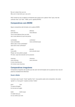 My car is slower than your car.
Meu carro é mais lento que o seu carro.


DICA: lembre-se que os adjetivos normalmente são usados com a palavra “than” (que), mas não
confunda “than” com “then”. THEN, com E, significa ENTÃO.


Comparativos com MORE

Alguns comparativos são formados com a palavra MORE.


delicious                                delicioso
more delicious                           mais delicioso
This is more delicious than you think.
Isto é mais delicioso do que você pensa.


comfortable                              confortável
more comfortable                         mais confortável (que)
Which sofa is more comfortable?
Qual sofá é mais confortável?


polite                                   educado
more polite                              mais educado (que)
Please, be more polite to people.
Por favor, seja mais educado com as pessoas.


charming                                 charmoso
more charming                            mais charmoso
A more charming man.
Um homem mais charmoso.


Comparativos irregulares
Comparativos irregulares são aqueles que não usam nem terminações nem as palavras most, mas sim
palavras completamente diferentes!


Good e Better

O primeiro caso é “good”. “Good” significa “bom”, mas quando usado como comparativo, não existe
“gooder” ou “more good”. A palavra correta é “better”.


good              bom
I’m good at English.
Eu sou bom em inglês.


better           melhor (que)
I’m better than you.
Eu sou melhor que você.
 