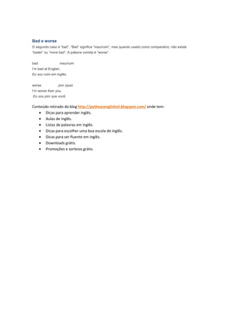 Bad e worse
O segundo caso é “bad”. “Bad” significa “mau/ruim”, mas quando usado como comparativo, não existe
“bader” ou “more bad”. A palavra correta é “worse”.


bad               mau/ruim
I’m bad at English.
Eu sou ruim em inglês.


worse            pior (que)
I’m worse than you.
Eu sou pior que você.


Conteúdo retirado do blog http://pytheasenglishsil.blogspot.com/ onde tem:
   • Dicas para aprender inglês.
   • Aulas de inglês.
   • Listas de palavras em inglês.
   • Dicas para escolher uma boa escola de inglês.
   • Dicas para ser fluente em inglês.
   • Downloads grátis.
   • Promoções e sorteios grátis.
 