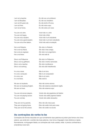 I am not a teacher.                Eu não sou um professor.
I am not Brazilian.                Eu não sou brasileiro.
I am not 25 years old.             Eu não tenho 25 anos.
I am not here.                     Eu não estou aqui.
I am not at home.                  Eu não estou em casa.


You are not John.                   Você não é o John.
You are not happy.                  Você não é feliz.
You are not a student.              Você não é um estudante.
You are not a good student.         Você não é um bom estudante.
You are not at the station.         Você não está na estação.


He is not Roberto.                  Ele não é o Roberto.
He is not my friend.                Ele não é meu amigo.
He is not an engineer.              Ele não é um engenheiro.
He is not there.                    Ele não está lá.


She is not Pollyanna.               Ela não é a Pollyanna.
She is not my girlfriend.           Ela não é minha namorada.
She is not a teacher.               Ela não é professora.
She is not working.                 Ela não está trabalhando.


It is not a book.                  Não é um livro.
It is not a computer.              Não é um computador
It is not a car.                   Não é um carro.
It is not there.                   Não está lá.


We are not students.                Nós não somos alunos.
We are not studying English.        Nós não estamos estudando Inglês.
We are not here.                    Nós não estamos aqui.


You are not soccer players.         Vocês não são jogadores de futebol.
You are not playing soccer.         Vocês não estão jogando futebol.
You are not late.                   Vocês não estão atrasados.


They are not my parents.           Eles não são meus pais.
They are not going home.           Eles não estão indo para casa.
They are not at the school.        Eles não estão na escola.



As contrações do verbo to be
Contrações são formas reduzidas em que normalmente duas palavras se juntam para formar uma única
palavra, que ainda tem o sentido das duas palavras, mas torna a linguagem mais dinâmica e rápida.
Normalmente, na linguagem falada, as contrações são muito usadas, então é preciso conhecê-las e
entendê-las muito bem.
 