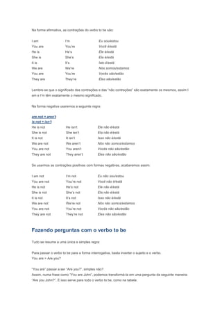 Na forma afirmativa, as contrações do verbo to be são:


I am                   I’m                    Eu sou/estou
You are                You’re                 Você é/está
He is                  He’s                   Ele é/está
She is                 She’s                  Ela é/está
It is                  It’s                   Isto é/está
We are                 We’re                  Nós somos/estamos
You are                You’re                 Vocês são/estão
They are               They’re                Eles são/estão


Lembre-se que o significado das contrações e das “não contrações” são exatamente os mesmos, assim I
am e I’m têm exatamente o mesmo significado.


Na forma negativa usaremos a seguinte regra:


are not = aren’t
is not = isn’t
He is not              He isn’t              Ele não é/está
She is not             She isn’t             Ela não é/está
It is not              It isn’t              Isso não é/está
We are not             We aren’t             Nós não somos/estamos
You are not            You aren’t            Vocês não são/estão
They are not           They aren’t           Eles não são/estão


Se usarmos as contrações positivas com formas negativas, acabaremos assim:


I am not               I’m not               Eu não sou/estou
You are not            You’re not            Você não é/está
He is not              He’s not              Ele não é/está
She is not             She’s not             Ela não é/está
It is not              It’s not              Isso não é/está
We are not             We’re not             Nós não somos/estamos
You are not            You’re not            Vocês não são/estão
They are not           They’re not           Eles não são/estão



Fazendo perguntas com o verbo to be

Tudo se resume a uma única e simples regra:


Para passar o verbo to be para a forma interrogativa, basta inverter o sujeito e o verbo.
You are > Are you?


“You are” passar a ser “Are you?”, simples não?
Assim, numa frase como “You are John”, podemos transformá-la em uma pergunta da seguinte maneira:
“Are you John?”. E isso serve para todo o verbo to be, como na tabela:
 