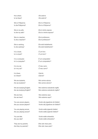 He is there.               Ele está lá.
Is he there?               Ele está lá?


She is Pollyanna.          Ela é a Pollyanna.
Is she Pollyanna?          Ela é a Pollyanna?


She is my wife.            Ela é minha esposa.
Is she my wife?            Ela é a minha esposa?


She is a teacher.          Ela é professora.
Is she a teacher?          Ela é professora?


She is working.            Ela está trabalhando.
Is she working?            Ela está trabalhando?


It is a book.              É um livro.
Is it a book?              É um livro?


It is a computer.          É um computador
Is it a computer?          É um computador?


It is my car.              É meu carro.
Is it my car?              É meu carro?


It is there.               Está lá.
Is it there?               Está lá?


We are students.           Nós somos alunos.
Are we students?           Nós somos alunos?


We are studying English.   Nós estamos estudando inglês.
Are we studying English?   Nós estamos estudando inglês?


We are here.               Nós estamos aqui.
Are we here?               Nós estamos aqui?


You are soccer players.    Vocês são jogadores de futebol.
Are you soccer players?    Vocês são jogadores do futebol?


You are playing soccer.    Vocês estão jogando futebol.
Are you playing soccer?    Vocês estão jogando futebol?


You are late.              Vocês estão atrasados.
Are you late?              Vocês estão atrasados?


They are my parents.       Eles são meus pais.
Are they my parents?       Eles são maus pais?
 