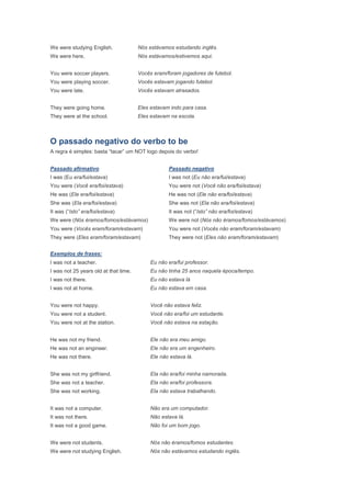 We were studying English.              Nós estávamos estudando inglês.
We were here.                          Nós estávamos/estivemos aqui.


You were soccer players.               Vocês eram/foram jogadores de futebol.
You were playing soccer.               Vocês estavam jogando futebol.
You were late.                         Vocês estavam atrasados.


They were going home.                  Eles estavam indo para casa.
They were at the school.               Eles estavam na escola.



O passado negativo do verbo to be
A regra é simples: basta “tacar” um NOT logo depois do verbo!


Passado afirmativo                                 Passado negativo
I was (Eu era/fui/estava)                          I was not (Eu não era/fui/estava)
You were (Você era/foi/estava)                     You were not (Você não era/foi/estava)
He was (Ele era/foi/estava)                        He was not (Ele não era/foi/estava)
She was (Ela era/foi/estava)                       She was not (Ela não era/foi/estava)
It was (“Isto” era/foi/estava)                     It was not (“Isto” não era/foi/estava)
We were (Nós éramos/fomos/estávamos)               We were not (Nós não éramos/fomos/estávamos)
You were (Vocês eram/foram/estavam)                You were not (Vocês não eram/foram/estavam)
They were (Eles eram/foram/estavam)                They were not (Eles não eram/foram/estavam)


Exemplos de frases:
I was not a teacher.                        Eu não era/fui professor.
I was not 25 years old at that time.        Eu não tinha 25 anos naquela época/tempo.
I was not there.                            Eu não estava lá
I was not at home.                          Eu não estava em casa.


You were not happy.                         Você não estava feliz.
You were not a student.                     Você não era/foi um estudante.
You were not at the station.                Você não estava na estação.


He was not my friend.                       Ele não era meu amigo.
He was not an engineer.                     Ele não era um engenheiro.
He was not there.                           Ele não estava lá.


She was not my girlfriend.                  Ela não era/foi minha namorada.
She was not a teacher.                      Ela não era/foi professora.
She was not working.                        Ela não estava trabalhando.


It was not a computer.                      Não era um computador.
It was not there.                           Não estava lá.
It was not a good game.                     Não foi um bom jogo.


We were not students.                       Nós não éramos/fomos estudantes.
We were not studying English.               Nós não estávamos estudando inglês.
 