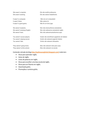 She wasn’t a teacher.                Ela não era/foi professora.
She wasn’t working.                  Ela não estava trabalhando.


It wasn’t a computer.                Não era um computador
It wasn’t there.                     Não estava lá.
It wasn’t a good game.               Não foi um bom jogo


We weren’t students.                 Nós não éramos/fomos estudantes.
We weren’t studying English.         Nós não estávamos estudando inglês.
We weren’t here.                     Nós não estávamos/estivemos aqui.


You weren’t soccer players.          Vocês não eram/foram jogadores de futebol.
You weren’t playing soccer.          Vocês não estavam jogando futebol.
You weren’t late.                    Vocês não estavam atrasados.


They weren’t going home.             Eles não estavam indo para casa.
They weren’t at the school.          Eles não estavam na escola.


Conteúdo retirado do blog http://pytheasenglishsil.blogspot.com/ onde tem:
   • Dicas para aprender inglês.
   • Aulas de inglês.
   • Listas de palavras em inglês.
   • Dicas para escolher uma boa escola de inglês.
   • Dicas para ser fluente em inglês.
   • Downloads grátis.
   • Promoções e sorteios grátis.
 