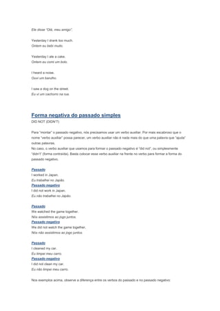 Ele disse “Olá, meu amigo”.


Yesterday I drank too much.
Ontem eu bebi muito.


Yesterday I ate a cake.
Ontem eu comi um bolo.


I heard a noise.
Ouvi um barulho.


I saw a dog on the street.
Eu vi um cachorro na rua.




Forma negativa do passado simples
DID NOT (DIDN’T)


Para “montar” o passado negativo, nós precisamos usar um verbo auxiliar. Por mais escabroso que o
nome “verbo auxiliar” possa parecer, um verbo auxiliar não é nada mais do que uma palavra que “ajuda”
outras palavras.
No caso, o verbo auxiliar que usamos para formar o passado negativo é “did not”, ou simplesmente
“didn’t” (forma contraída). Basta colocar esse verbo auxiliar na frente no verbo para formar a forma do
passado negativo.


Passado
I worked in Japan.
Eu trabalhei no Japão.
Passado negativo
I did not work in Japan.
Eu não trabalhei no Japão.


Passado
We watched the game together.
Nós assistimos ao jogo juntos.
Passado negativo
We did not watch the game together.
Nós não assistimos ao jogo juntos.


Passado
I cleaned my car.
Eu limpei meu carro.
Passado negativo
I did not clean my car.
Eu não limpei meu carro.


Nos exemplos acima, observe a diferença entre os verbos do passado e no passado negativo:
 