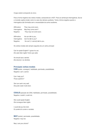 O jogo estará começando às cinco.


Para a forma negativa dos verbos modais, acrescenta-se o NOT. Para as sentenças interrogativas, faz-se
a inversão sujeito-modal, como no caso dos demais auxiliares. Tanto a forma negativa quanto a
interrogativa são formadas sem a necessidade de outros auxiliares.


Affirmative:      They may come soon.
Interrogative:    May they come soon?
Negative:          They may not come soon.


Affirmative:      He can talk to you.
Interrogative:    Can he talk to you?
Negative:          He can’t (= cannot) talk to you.


Os verbos modais são sempre seguidos de um verbo principal.


Can he speak English? I guess he can.
Ele sabe falar inglês? Acho que sabe.


He should see a dentist.
Ele deveria ir ao dentista.



Principais verbos modais
CAN (poder, conseguir): habilidade, permissão, possibilidade.
Negative: can’t, cannot.


Can I help you?
Posso ajudá-lo?


She can swim very well.
Ela pode nadar muito bem.



COULD (passado de CAN): habilidade, permissão, possibilidade.
Negative: couldn’t, could not.


She could speak English.
Ela conseguia falar inglês.


I could tell you the truth.
Eu poderia te contar a verdade.



MAY (poder): permissão, possibilidade.
Negative: may not.


May I use your phone?
 
