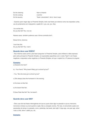 Do the cleaning                          fazer a limpeza
Do the cooking                           cozinhar
Do the laundry                           "fazer a lavanderia", isto é, lavar roupa


- Quando quero negar algo no Presente Simples, tanto nas frases por extenso como nas respostas curtas,
uso do juntamente com notquando o sujeito for I, you, we, you, they:


I do not like fish.
Do you like fish? No, I do not.


Nesses casos, também podemos usar a forma contraída don't.


Dessa forma, teremos:


I don't like fish.
Do you like fish? No, I don't.


Quando devo usar DOES?
- Nos mesmos casos acima: para fazer perguntar no Presente Simples, para enfatizar a idéia expressa
pelo verbo principal no Presente Simples, em expressões especificas com o verbo "fazer" e em frases
negativas e respostas curtas negativas no Presente Simples, em que o sujeito for a 3ª pessoa do singular.


Exemplos:
a) Doesshe live here?


b) - Your friend, "Why doesn't Mary go to school by bus?"


- You, "But she does go to school by bus!"


c) She always does the homework in the evening.


d) He does not like fish.


e) He doesn't like fish.


f) Does Peter like fish? No, he doesn't.



Quando devo usar DID?

- Devo usar did nas frases interrogativas em que eu quero dizer algo no passado e que eu menciono,
mencionei o tempo ou já sei quando a ação, fato ou situação ocorreu. Por isso, é comumente usado com
expressões de tempo no passado, como: yesterday, last week, last night, 3 days ago, one year ago, when
I was a child, when I called you, etc.


Exemplos:
 