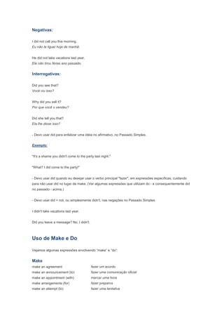 Negativas:

I did not call you this morning.
Eu não te liguei hoje de manhã.


He did not take vacations last year.
Ele não tirou férias ano passado.


Interrogativas:

Did you see that?
Você viu isso?


Why did you sell it?
Por que você o vendeu?


Did she tell you that?
Ela lhe disse isso?


- Devo usar did para enfatizar uma idéia no afirmativo, no Passado Simples.


Exemplo:


"It's a shame you didn't come to the party last night."


"What? I did come to the party!"


- Devo usar did quando eu desejar usar o verbo principal "fazer", em expressões específicas, cuidando
para não usar did no lugar de make. (Ver algumas expressões que utilizam do - e consequentemente did
no passado - acima.)


- Devo usar did + not, ou simplesmente didn't, nas negações no Passado Simples:


I didn't take vacations last year.


Did you leave a message? No, I didn't.



Uso de Make e Do

Vejamos algumas expressões envolvendo “make” e “do”:


Make
make an agreement                        fazer um acordo
make an announcement (to)                fazer uma comunicação oficial
make an appointment (with)               marcar uma hora
make arrangements (for)                  fazer preparos
make an attempt (to)                     fazer uma tentativa
 