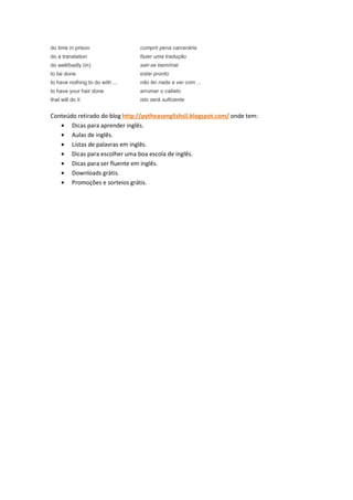 do time in prison                cumprir pena carcerária
do a translation                 fazer uma tradução
do well/badly (in)               sair-se bem/mal
to be done                       estar pronto
to have nothing to do with ...   não ter nada a ver com ...
to have your hair done           arrumar o cabelo
that will do it                  isto será suficiente


Conteúdo retirado do blog http://pytheasenglishsil.blogspot.com/ onde tem:
   • Dicas para aprender inglês.
   • Aulas de inglês.
   • Listas de palavras em inglês.
   • Dicas para escolher uma boa escola de inglês.
   • Dicas para ser fluente em inglês.
   • Downloads grátis.
   • Promoções e sorteios grátis.
 