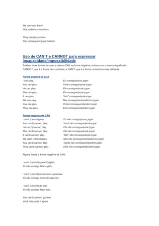 We can beat them!
Nós podemos vencê-los.


They can play soccer.
Eles conseguem jogar futebol.




Uso de CAN’T e CANNOT para expressar
incapacidade/impossibilidade
Existem duas formas de usar a palavra CAN na forma negativa, ambas com o mesmo significado:
CANNOT, que é a forma não contraída, e CAN’T, que é a forma contraída e mais utilizada.


Forma positiva de CAN
I can play.                         Eu consigo/posso jogar.
You can play.                       Você consegue/pode jogar.
He can play.                        Ele consegue/pode jogar.
She can play.                       Ela consegue/pode jogar.
It can play.                        “Isto” consegue/pode jogar.
We can play.                        Nós conseguimos/podemos jogar.
You can play.                       Vocês conseguem/podem jogar.
They can play.                      Eles conseguem/podem jogar.


Forma negativa de CAN
I can’t (cannot) play.                  Eu não consigo/posso jogar.
You can’t (cannot) play.                Você não consegue/pode jogar.
He can’t (cannot) play.                 Ele não consegue/pode jogar.
She can’t (cannot) play.                Ela não consegue/pode jogar.
It can’t (cannot) play.                 “Isto” não consegue/pode jogar.
We can’t (cannot) play.                 Nós não conseguimos/podemos jogar.
You can’t (cannot) play.                Vocês não conseguem/podem jogar.
They can’t (cannot) play.               Eles não conseguem/podem jogar.


Alguns frases a forma negativa de CAN:


I can’t (cannot) speak English.
Eu não consigo falar inglês.


I can’t (cannot) understand Japanese.
Eu não consigo entender japonês.


I can’t (cannot) do that.
Eu não consigo fazer isso.


You can’t (cannot) go now.
Você não pode ir agora.
 