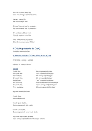 You can’t (cannot) really sing.
Você não consegue realmente cantar.


He can’t (cannot) fly.
Ele não consegue voar.


She can’t (cannot) use the computer.
Ela não consegue usar o computador.


We can’t (cannot) beat them!
Nós não podemos vencê-los.


They can’t (cannot) play soccer.
Eles não conseguem jogar futebol.



COULD (passado de CAN)
Could é o passado de Can.


A regra para o uso de COULD é a mesma do uso de CAN:


PRONOME +COULD + VERBO


Observe os exemplos abaixo:


COULD
I could play.                          Eu conseguia/podia jogar
You could play.                        Você conseguia/podia jogar
He could play.                         Ele conseguia/podia jogar
She could play.                        Ela conseguia/podia jogar
It could play.                         “Isto” conseguia/podia jogar
We could play.                         Nós conseguíamos/podíamos jogar
You could play.                        Vocês conseguiam/podiam jogar
They could play.                       Eles conseguiam/podiam jogar


Algumas frases com could:


I could sleep.
Eu consegui dormi.


I could speak English.
Eu conseguia/podia falar inglês.


I could run very fast.
Eu conseguia/podia correr muito rápido.


You could work 7 days per week.
Você conseguia/podia trabalhar 7 dias por semana.
 