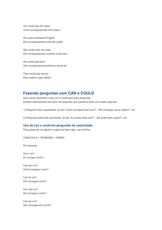 You could play the piano.
Você conseguia/podia tocar piano.


He could understand English.
Ele conseguia/podia entender inglês.


She could cook very well.
Ele conseguia/podia cozinhar muito bem.


We could beat them.
Nós conseguíamos/podíamos vencê-los.


They could play soccer.
Eles podiam jogar futebol.




Fazendo perguntas com CAN e COULD
Aqui vamos aprender a usar can e could para fazer perguntas.
Existem basicamente dois tipos de perguntas que podemos fazer com essas palavras:


1) Pergunta sobre capacidade, do tipo “Você consegue fazer isso?”, “Ele consegue correr rápido?”, etc.


2) Perguntas para pedir permissão, do tipo “Eu posso fazer isso?”, “Ele pode fazer aquilo?”, etc.


Uso de can e could em perguntas de capacidade
Para perguntar se alguém é capaz de fazer algo, use a forma:


CAN/COULD + PRONOME + VERBO


Por exemplo:


Can I run?
Eu consigo correr?


Can you run?
Você consegue correr?


Can he run?
Ele consegue correr?


Can she run?
Ela consegue correr?


Can we run?
Nós conseguímos correr?
 