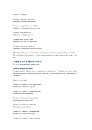 Observe os exemplos:


There are many trees in the garden.
Há/Existem muitas árvores no jardim.


There are many problems in your article.
Há/Existem muitos problemas no seu artigo.


There are many people here.
Há/Existem muitas pessoas aqui.


There are seven days in a week.
Há/Existem sete dias em uma semana.


There are many things you can do.
Há/Existem muitas coisas que você pode fazer.


Diferente que there is, que normalmente é contraído como there’s, there are pode até ser contraído na
fala informal como there’re, porém é melhor evitar o uso de there’re na forma escrita. Use sempre there
are.


There is not e There are not
É a forma negativa de there is e there are.


There is not (there isn’t)
O negativo de there is é there is not ou sua versão contraída there isn’t. Você pode usar tanto a versão
não contraída quanto a versão não contraída, sendo que a contraída é mais informal e mais usada na
conversação.


Observe os exemplos:


There is not (There isn’t) a tree in the garden.
Não há/existe uma árvore no jardim.


There is not (There isn’t) a book on the table.
Não há/existe um livro na mesa.


There is not (There isn’t) a problem here!
Não há/existe um problem aqui!


There is not (There isn’t) much to do!
Não há/existe muito a fazer!


There is not (There isn’t) a hotel near here.
Não há/existe um hotel perto daqui.


There is not (There isn’t) a man on the roof.
 