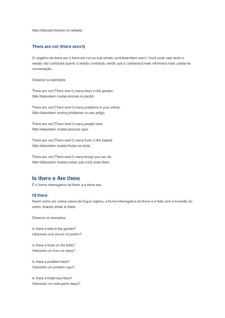 Não há/existe homem no telhado.



There are not (there aren’t)

O negativo de there are é there are not ou sua versão contraída there aren’t. Você pode usar tanto a
versão não contraída quanto a versão contraída, sendo que a contraída é mais informal e mais usada na
conversação.


Observe os exemplos:


There are not (There aren’t) many trees in the garden.
Não há/existem muitas árvores no jardim.


There are not (There aren’t) many problems in your article.
Não há/existem muitos problemas no seu artigo.


There are not (There aren’t) many people here.
Não há/existem muitas pessoas aqui.


There are not (There aren’t) many fruits in the basket.
Não há/existem muitas frutas na cesta.


There are not (There aren’t) many things you can do.
Não há/existem muitas coisas que você pode fazer.



Is there e Are there
É a forma interrogativa de there is e there are.


IS there
Assim como em outros casos da língua inglesa, a forma interrogativa de there is é feita com a inversão do
verbo, ficando então is there.


Observe os exemplos:


Is there a tree in the garden?
Há/existe uma árvore no jardim?


Is there a book on the table?
Há/existe um livro na mesa?


Is there a problem here?
Há/existe um problem aqui?


Is there a hotel near here?
Há/existe um hotel perto daqui?
 