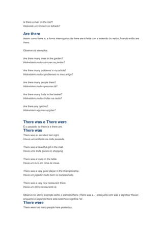 Is there a man on the roof?
Há/existe um homem no telhado?


Are there
Assim como there is, a forma interrogativa de there are é feita com a inversão do verbo, ficando então are
there.


Observe os exemplos:


Are there many trees in the garden?
Há/existem muitas árvores no jardim?


Are there many problems in my article?
Há/existem muitos problemas no meu artigo?


Are there many people there?
Há/existem muitas pessoas lá?


Are there many fruits in the basket?
Há/existem muitas frutas na cesta?


Are there any options?
Há/existem algumas opções?



There was e There were
É o passado de there is e there are.
There was
There was an accident last night.
Houve um acidente na noite passada.


There was a beautiful girl in the mall.
Havia uma linda garota no shopping.


There was a book on the table.
Havia um livro em cima da mesa.


There was a very good player in the championship.
Havia um jogador muito bom no campeonado.


There was a very nice restaurant there.
Havia um ótimo restaurante lá.


Observe no último exemplo como o primeiro there (There was a…) está junto com was e significa “Havia”,
enquanto o segundo there está sozinho e significa “lá”.
There were
There were too many people here yesterday.
 